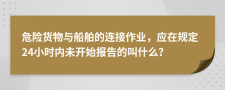 危险货物与船舶的连接作业，应在规定24小时内未开始报告的叫什么？