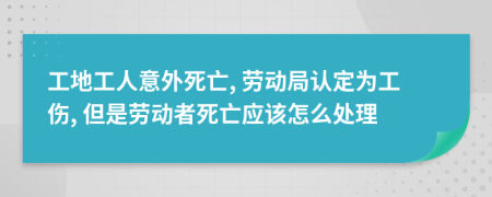 工地工人意外死亡, 劳动局认定为工伤, 但是劳动者死亡应该怎么处理