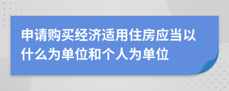 申请购买经济适用住房应当以什么为单位和个人为单位