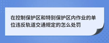 在控制保护区和特别保护区内作业的单位违反轨道交通规定的怎么处罚