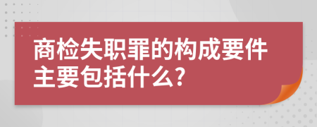 商检失职罪的构成要件主要包括什么?