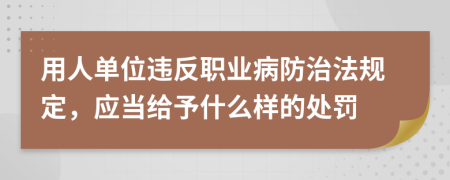 用人单位违反职业病防治法规定，应当给予什么样的处罚