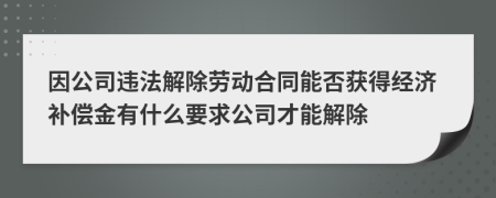 因公司违法解除劳动合同能否获得经济补偿金有什么要求公司才能解除