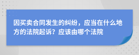 因买卖合同发生的纠纷，应当在什么地方的法院起诉？应该由哪个法院