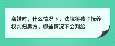 离婚时，什么情况下，法院将孩子抚养权判归男方，哪些情况下会判给