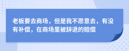 老板要去商场，但是我不愿意去，有没有补偿，在商场里被辞退的赔偿