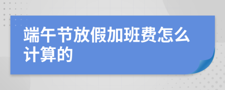 端午节放假加班费怎么计算的