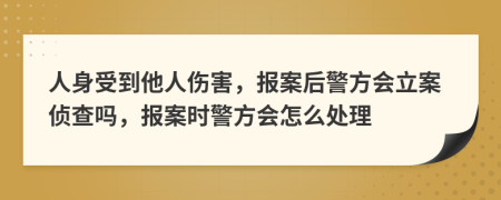 人身受到他人伤害，报案后警方会立案侦查吗，报案时警方会怎么处理