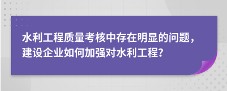 水利工程质量考核中存在明显的问题，建设企业如何加强对水利工程？
