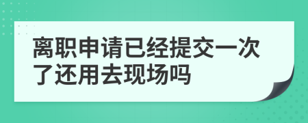 离职申请已经提交一次了还用去现场吗