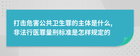 打击危害公共卫生罪的主体是什么, 非法行医罪量刑标准是怎样规定的