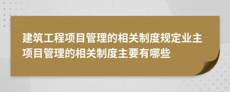 建筑工程项目管理的相关制度规定业主项目管理的相关制度主要有哪些