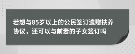 若想与85岁以上的公民签订遗赠扶养协议，还可以与前妻的子女签订吗