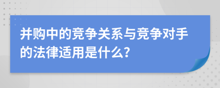 并购中的竞争关系与竞争对手的法律适用是什么？