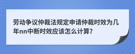 劳动争议仲裁法规定申请仲裁时效为几年nn中断时效应该怎么计算？