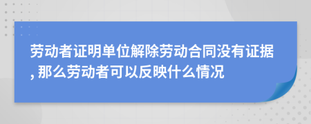 劳动者证明单位解除劳动合同没有证据, 那么劳动者可以反映什么情况