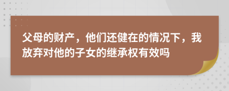 父母的财产，他们还健在的情况下，我放弃对他的子女的继承权有效吗