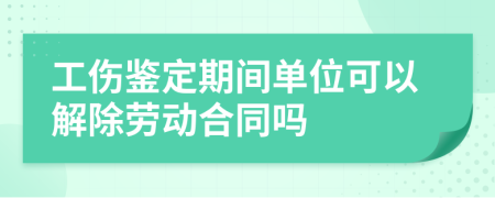 工伤鉴定期间单位可以解除劳动合同吗