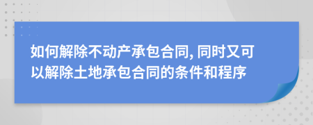 如何解除不动产承包合同, 同时又可以解除土地承包合同的条件和程序