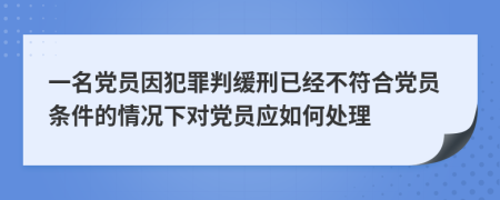 一名党员因犯罪判缓刑已经不符合党员条件的情况下对党员应如何处理