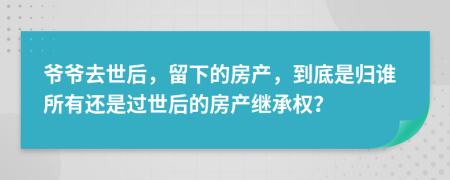 爷爷去世后，留下的房产，到底是归谁所有还是过世后的房产继承权？