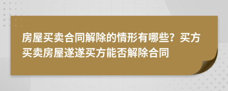 房屋买卖合同解除的情形有哪些？买方买卖房屋遂遂买方能否解除合同