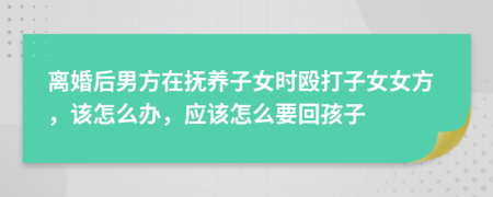 离婚后男方在抚养子女时殴打子女女方，该怎么办，应该怎么要回孩子