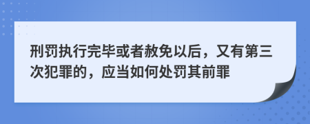 刑罚执行完毕或者赦免以后，又有第三次犯罪的，应当如何处罚其前罪