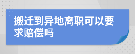 搬迁到异地离职可以要求赔偿吗