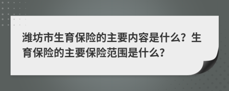 潍坊市生育保险的主要内容是什么？生育保险的主要保险范围是什么？