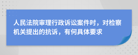 人民法院审理行政诉讼案件时，对检察机关提出的抗诉，有何具体要求