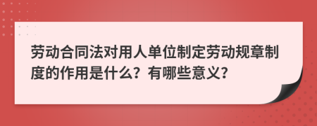 劳动合同法对用人单位制定劳动规章制度的作用是什么？有哪些意义？