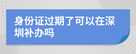 身份证过期了可以在深圳补办吗