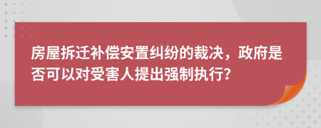 房屋拆迁补偿安置纠纷的裁决，政府是否可以对受害人提出强制执行？