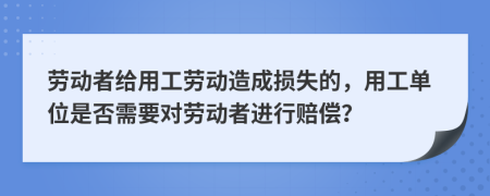 劳动者给用工劳动造成损失的，用工单位是否需要对劳动者进行赔偿？