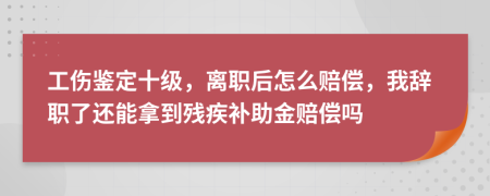 工伤鉴定十级，离职后怎么赔偿，我辞职了还能拿到残疾补助金赔偿吗