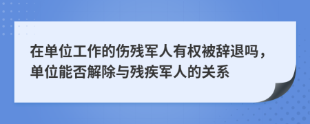 在单位工作的伤残军人有权被辞退吗，单位能否解除与残疾军人的关系