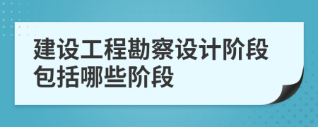 建设工程勘察设计阶段包括哪些阶段