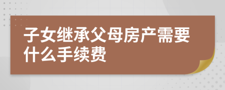 子女继承父母房产需要什么手续费