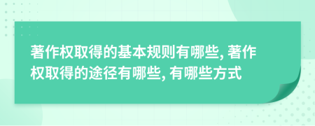 著作权取得的基本规则有哪些, 著作权取得的途径有哪些, 有哪些方式