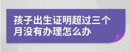 孩子出生证明超过三个月没有办理怎么办