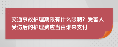 交通事故护理期限有什么限制？受害人受伤后的护理费应当由谁来支付