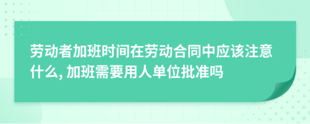 劳动者加班时间在劳动合同中应该注意什么, 加班需要用人单位批准吗