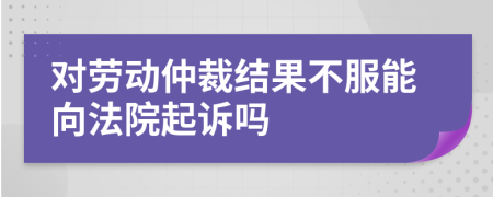 对劳动仲裁结果不服能向法院起诉吗