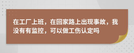 在工厂上班，在回家路上出现事故，我没有有监控，可以做工伤认定吗