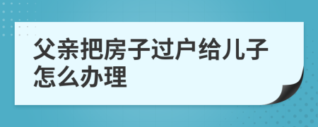 父亲把房子过户给儿子怎么办理