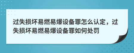 过失损坏易燃易爆设备罪怎么认定，过失损坏易燃易爆设备罪如何处罚