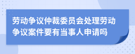 劳动争议仲裁委员会处理劳动争议案件要有当事人申请吗