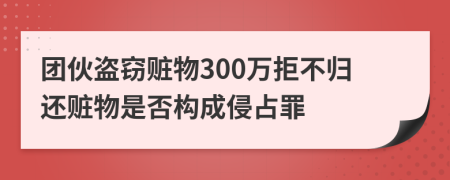 团伙盗窃赃物300万拒不归还赃物是否构成侵占罪