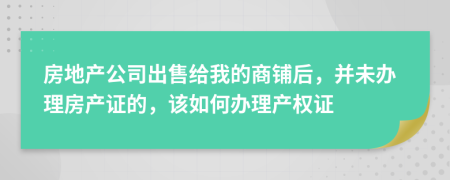 房地产公司出售给我的商铺后，并未办理房产证的，该如何办理产权证